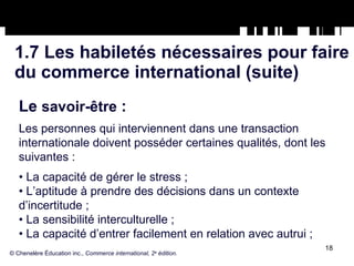 1.7 Les habiletés nécessaires pour faire du commerce international (suite) Le  savoir-être  :   Les personnes qui interviennent dans une transaction internationale doivent posséder certaines qualités, dont les suivantes : •  La capacité de gérer le stress ; •  L’aptitude à prendre des décisions dans un contexte d’incertitude ; •  La sensibilité interculturelle ; •  La capacité d’entrer facilement en relation avec autrui ; © Chenelère Éducation inc.,  Commerce international, 2 e  édition. 