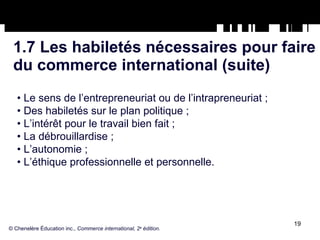 1.7 Les habiletés nécessaires pour faire du commerce international (suite) •  Le sens de l’entrepreneuriat ou de l’intrapreneuriat ; •  Des habiletés sur le plan politique ; •  L’intérêt pour le travail bien fait ; •  La débrouillardise ; •  L’autonomie ; •  L’éthique professionnelle et personnelle. © Chenelère Éducation inc.,  Commerce international, 2 e  édition. 