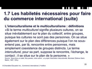 1.7 Les habiletés nécessaires pour faire du commerce international (suite) L’interculturalisme et le multiculturalisme : définitions «Si le terme  multiculturel  signifie plusieurs cultures, on se situe inévitablement sur le plan du collectif, entre groupes, puisque les cultures ne sont pas des personnes. On se situe également sur le plan des différences puisque l’on ne sous-entend pas, par là, rencontre entre personnes, mais simplement coexistence de groupes distincts. Le terme  interculturel,  pour sa part, suppose la rencontre, l’échange, le contact ; il se situe sur le plan de la personne. » Source : Nous tous un soleil,  Nos passés, notre avenir : un projet d’éducation interculturelle,  Montréal, Éditions Saint- Martin, 1997, 129 p. © Chenelère Éducation inc.,  Commerce international, 2 e  édition. 