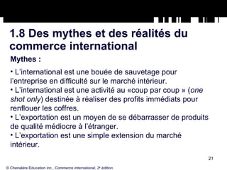 1.8 Des mythes et des réalités du commerce international Mythes : L’international est une bouée de sauvetage pour l’entreprise en difficulté sur le marché intérieur. L’international est une activité au «coup par coup » ( one shot only ) destinée à réaliser des profits immédiats pour renflouer les coffres. L’exportation est un moyen de se débarrasser de produits de qualité médiocre à l’étranger. L’exportation est une simple extension du marché intérieur. © Chenelère Éducation inc.,  Commerce international, 2 e  édition. 