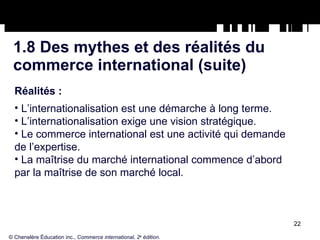 1.8 Des mythes et des réalités du commerce international (suite) Réalités : L’internationalisation est une démarche à long terme. L’internationalisation exige une vision stratégique. Le commerce international est une activité qui demande de l’expertise. La maîtrise du marché international commence d’abord par la maîtrise de son marché local. © Chenelère Éducation inc.,  Commerce international, 2 e  édition. 