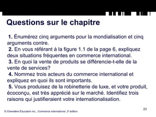 Questions sur le chapitre 1.  Énumérez cinq arguments pour la mondialisation et cinq arguments contre. 2.  En vous référant à la figure 1.1 de la page 6, expliquez deux situations fréquentes en commerce international. 3.  En quoi la vente de produits se différencie-t-elle de la vente de services? 4.  Nommez trois acteurs du commerce international et expliquez en quoi ils sont importants. 5.  Vous produisez de la robinetterie de luxe, et votre produit, écoconçu, est très apprécié sur le marché. Identifiez trois raisons qui justifieraient votre internationalisation. © Chenelère Éducation inc.,  Commerce international, 2 e  édition. 