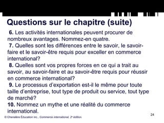 Questions sur le chapitre (suite) 6.  Les activités internationales peuvent procurer de nombreux avantages. Nommez-en quatre.  7.  Quelles sont les différences entre le savoir, le savoir-faire et le savoir-être requis pour exceller en commerce international? 8.  Quelles sont vos propres forces en ce qui a trait au savoir, au savoir-faire et au savoir-être requis pour réussir en commerce international? 9.  Le processus d’exportation est-il le même pour toute taille d’entreprise, tout type de produit ou service, tout type de marché? 10.  Nommez un mythe et une réalité du commerce international. © Chenelère Éducation inc.,  Commerce international, 2 e  édition. 