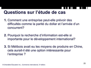 Questions sur l’étude de cas 1.  Comment une entreprise peut-elle prévoir des difficultés comme la parité du dollar et l’arrivée d’un concurrent? 2.  Pourquoi la recherche d’information est-elle si importante pour le développement international? 3.  Si Mélibois avait eu les moyens de produire en Chine, cela aurait-il été une option intéressante pour l’entreprise ? © Chenelère Éducation inc.,  Commerce international, 2 e  édition. 