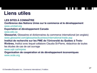 Liens utiles LES SITES À CONNAÎTRE Conférence des Nations Unies sur le commerce et le développement www.unctad.org Exportation et développement Canada www.edc.ca Glossarist,  Glossaires et dictionnaires du commerce international (en anglais) www.glossarist.com/glossaries/business/international-trade.asp Institut de recherche sur les PME de l’Université du Québec à Trois-Rivières,  Institut avec lequel collabore Claudia St-Pierre, rédactrice de toutes les études de cas de cet ouvrage www.uqtr.ca/inrpme Organisation de coopération et de développement économiques www.ocde.org © Chenelère Éducation inc.,  Commerce international, 2 e  édition. 