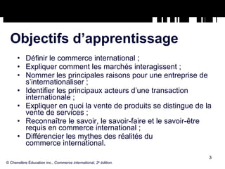 Objectifs d’apprentissage Définir le commerce international ; Expliquer comment les marchés interagissent ; Nommer les principales raisons pour une entreprise de s’internationaliser ; Identifier les principaux acteurs d’une transaction internationale ; Expliquer en quoi la vente de produits se distingue de la vente de services ; Reconnaître le savoir, le savoir-faire et le savoir-être requis en commerce international ; Différencier les mythes des réalités du  commerce international. © Chenelère Éducation inc.,  Commerce international, 2 e  édition. 