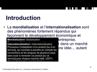 Introduction La  mondialisation  et l’ internationalisation  sont des phénomènes fortement répandus qui façonnent le développement économique et social de la planète. Pour une entreprise, s’approvisionner ou s’implanter dans un marché étranger peut s’avérer une bonne idée… autant qu’une mauvaise. © Chenelère Éducation inc.,  Commerce international, 2 e  édition. Mondialisation/  Globalization Processus d’intégration des marchés, qui résulte de la libéralisation des échanges, de l’expansion de la concurrence et des retombées des technologies de l’information et de la communication à l’échelle planétaire. (GDT) Globalisation est un anglicisme, qu’il faut remplacer par mondialisation. Internationalisation /  Internationalization Processus d’adaptation d’un produit [ou d’un service], qui consiste à prendre en compte les conventions et les langues de plusieurs pays sans avoir à remanier ce produit [ou ce service] pour chaque marché ciblé. (GDT) 