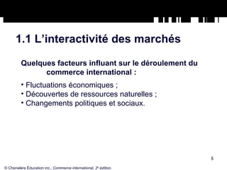 1.1 L’interactivité des marchés Quelques facteurs influant sur le déroulement du  commerce international : Fluctuations économiques ; Découvertes de ressources naturelles ; Changements politiques et sociaux. © Chenelère Éducation inc.,  Commerce international, 2 e  édition. 