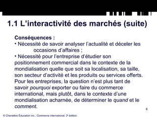 1.1 L’interactivité des marchés (suite) Conséquences : Nécessité de savoir analyser l’actualité et déceler les  occasions d’affaires ; Nécessité pour l’entreprise d’étudier son positionnement commercial dans le contexte de la mondialisation quelle que soit sa localisation, sa taille, son secteur d’activité et les produits ou services offerts. Pour les entreprises, la question n’est plus tant de savoir  pourquoi  exporter ou faire du commerce international, mais plutôt, dans le contexte d’une mondialisation acharnée, de déterminer le  quand  et le  comment. © Chenelère Éducation inc.,  Commerce international, 2 e  édition. 