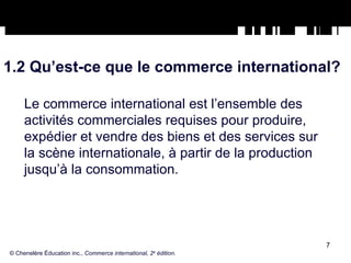 1.2 Qu’est-ce que le commerce international? Le commerce international est l’ensemble des activités commerciales requises pour produire, expédier et vendre des biens et des services sur la scène internationale, à partir de la production jusqu’à la consommation. © Chenelère Éducation inc.,  Commerce international, 2 e  édition. 