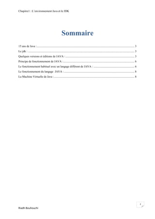 Chapitre1 : L‘environnement Java et le JDK




                                                          Sommaire
15 ans de Java :........................................................................................................................................ 3
Le jdk : .................................................................................................................................................... 3
Quelques versions et éditions de JAVA : ................................................................................................ 3
Principe de fonctionnement de JAVA : ................................................................................................... 6
Le fonctionnement habituel avec un langage différent de JAVA : ......................................................... 6
Le fonctionnement du langage JAVA : .................................................................................................. 8
La Machine Virtuelle de Java :................................................................................................................ 8




                                                                                                                                                                  2
Riadh Bouhouchi
 