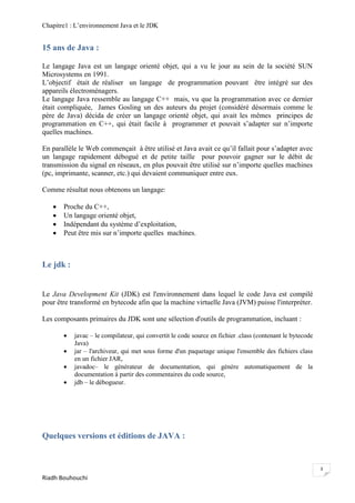 Chapitre1 : L‘environnement Java et le JDK


15 ans de Java :

Le langage Java est un langage orienté objet, qui a vu le jour au sein de la société SUN
Microsystems en 1991.
L‘objectif était de réaliser un langage de programmation pouvant être intégré sur des
appareils électroménagers.
Le langage Java ressemble au langage C++ mais, vu que la programmation avec ce dernier
était compliquée, James Gosling un des auteurs du projet (considéré désormais comme le
père de Java) décida de créer un langage orienté objet, qui avait les mêmes principes de
programmation en C++, qui était facile à programmer et pouvait s‘adapter sur n‘importe
quelles machines.

En parallèle le Web commençait à être utilisé et Java avait ce qu‘il fallait pour s‘adapter avec
un langage rapidement débogué et de petite taille pour pouvoir gagner sur le débit de
transmission du signal en réseaux, en plus pouvait être utilisé sur n‘importe quelles machines
(pc, imprimante, scanner, etc.) qui devaient communiquer entre eux.

Comme résultat nous obtenons un langage:

      Proche du C++,
      Un langage orienté objet,
      Indépendant du système d‘exploitation,
      Peut être mis sur n‘importe quelles machines.



Le jdk :


Le Java Development Kit (JDK) est l'environnement dans lequel le code Java est compilé
pour être transformé en bytecode afin que la machine virtuelle Java (JVM) puisse l'interpréter.

Les composants primaires du JDK sont une sélection d'outils de programmation, incluant :

          javac – le compilateur, qui convertit le code source en fichier .class (contenant le bytecode
           Java)
          jar – l'archiveur, qui met sous forme d'un paquetage unique l'ensemble des fichiers class
           en un fichier JAR,
          javadoc– le générateur de documentation, qui génère automatiquement de la
           documentation à partir des commentaires du code source,
          jdb – le débogueur.




Quelques versions et éditions de JAVA :


                                                                                                           3
Riadh Bouhouchi
 