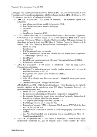 Chapitre1 : L‘environnement Java et le JDK


Le langage Java a connu plusieurs évolutions depuis le JDK 1.0 (Java Development Kit) avec
l‘ajout de nombreuses classes et packages à la bibliothèque standard. JDK 1.0 (23 janvier 1996
- 211 classes et interfaces) c‘est la version initiale.
     JDK 1.1 (19 février 1997 - 477 classes et interfaces)        De nombreux ajouts avec
        notamment :
            o une refonte complète du modèle événementiel AWT.
            o Les classes internes sont ajoutées au langage.
            o JavaBeans.
            o JDBC.
            o Java Remote Invocation (RMI).
     J2SE 1.2 (9 décembre 1998 - 1 524 classes et interfaces) — Nom de code Playground.
        Cette version et les suivantes jusque J2SE 5.0 sont rebaptisées Java 2 et la version
        nommée J2SE (Java 2 Platform, Standard Edition) remplace JDK pour distinguer la
        plate-forme de base de la version J2EE (Java 2 Platform, Enterprise Edition) et de la
        version J2ME (Java 2 Platform, Micro Edition). Plusieurs ajouts dont :
            o le mot-clé strictfp
            o la réflection
            o l‘API graphique Swing est intégrée.
            o Pour la première fois, la machine virtuelle Java de Sun inclut un compilateur
                « Juste à temps » (Just in Time).
            o Java Plug-in
            o Java IDL, une implémentation de IDL pour l‘interopérabilité avec CORBA.
            o le framework Collections.
     J2SE 1.3 (8 mai 2000 - 1 840 classes et interfaces) Nom de code Kestrel.
        Changements principaux :
            o HotSpot JVM inclus (La machine virtuelle HotSpot sortit en avril 1999 pour la
                machine virtuelle du J2SE 1.2)
            o Changement pour les RMI pour être basé sur CORBA.
            o JavaSound
            o JNDI (Java Naming and Directory Interface) disponible auparavant comme
               extension
           o JPDA (Java Platform Debugger Architecture)
      J2SE 1.4 (6 février 2002 - 2 723 classes et interfaces) — Nom de code Merlin. Ce fut la
       première révision de la plate-forme sous JCP (Java Community Process). Les
       principaux changements sont :
           o le mot-clé assert (Spécifié dans JSR 41.)
           o les expressions rationnelles modélisées en s‘inspirant du langage Perl.
           o Le chaînage d‘exception permet à une exception d‘encapsuler l‘exception de
              base niveau d‘origine. (Spécifié dans (en) JSR 51.)
           o API de journalisation (Spécifiée dans (en) JSR 47.)
           o l‘API Image I/O pour lire et écrire des flux.
           o Intégration d‘un parser XML et du moteur XSLT nommé JAXP (Spécifié dans
              (en) JSR 5 et (en) JSR 63.)
           o Intégration des extensions de sécurité JCE (Java Cryptography Extension), JSSE
               et JAAS.
           o Java Web Start (introduit pour la première fois en mars 2001 pour J2SE 1.3 -
                Spécifié dans (en) JSR 56.)
      J2SE 5.0 (30 septembre 2004 - 3 270 classes et interfaces) — Nom de code Tiger.
       (initialement numérotée 1.5, qui est toujours utilisé comme numéro de version


                                                                                                 4
Riadh Bouhouchi
 