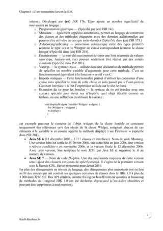 Chapitre1 : L‘environnement Java et le JDK


       interne). Développé par (en) JSR 176, Tiger ajoute un nombre significatif de
       nouveautés au langage :
           o Programmation générique — (Spécifié par (en) JSR 14.)
           o Metadata — également appelées annotations, permet au langage de construire
               des classes et des méthodes étiquetées avec des données additionnelles qui
               peuvent être utilisées en tant que méta-données (Spécifiée dans (en) JSR 175.)
           o Autoboxing/unboxing — conversion automatique entre des types primitifs
               (comme le type int) et le Wrapper de classe correspondant (comme la classe
               Integer) (Spécifié dans (en) JSR 201).
           o Énumérations — le mot-clé enum permet de créer une liste ordonnée de valeurs
               sans type. Auparavant, ceci pouvait seulement être réalisé par des entiers
               constants (Spécifié dans JSR 201).
           o Varargs — la syntaxe Object … utilisée dans une déclaration de méthode permet
               de spécifier un nombre variable d‘arguments pour cette méthode. C‘est un
               fonctionnement équivalent à la fonction « printf » en C.
           o Imports statiques — Cette fonctionnalité permet d‘utiliser les constantes d‘une
               classe sans spécifier le nom de cette classe et sans passer par « l‘anti-pattern
               Constant Interface » (c‘est l‘expression utilisée sur le site de Sun).
           o Extension du for pour les boucles — la syntaxe du for est étendue avec une
               syntaxe spéciale pour itérer sur n‘importe quel objet itérable comme un
               tableau, ou une collection en utilisant la syntaxe :

                   void displayWidgets (Iterable<Widget> widgets) {
                      for (Widget w : widgets) {
                      w.display();
                     }
                   }

cet exemple parcourt le contenu de l‘objet widgets de la classe Iterable et contenant
uniquement des références vers des objets de la classe Widget, assignant chacun de ces
éléments à la variable w et ensuite appelle la méthode display( ) sur l‘élément w (spécifié
dans JSR 201).
     Java SE 6 (11 décembre 2006 - 3 777 classes et interfaces) Nom de code Mustang.
        Une version bêta est sortie le 15 février 2006, une autre bêta en juin 2006, une version
        « release candidate » en novembre 2006, et la version finale le 12 décembre 2006.
        Avec cette version, Sun remplace le nom J2SE par Java SE et supprime le .0 au
        numéro de version.
     Java SE 7 — Nom de code Dolphin. Une des nouveautés majeures de cette version
        sera l‘ajout des closures (en cours de spécifications). Il s‘agira de la première version
        sous la licence GPL. Sortie pressentie pour début 2010.
En plus des changements au niveau du langage, des changements plus importants ont eu lieu
au fil des années qui ont conduit des quelques centaines de classes dans le JDK 1.0 à plus de
3 000 dans J2SE 5.0. Des API entières, comme Swing ou Java2D ont été ajoutées et beaucoup
de méthodes de l‘original JDK 1.0 ont été déclarées deprecated (c‘est-à-dire obsolètes et
pouvant être supprimées à tout moment).




                                                                                                    5
Riadh Bouhouchi
 