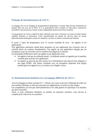 Chapitre1 : L‘environnement Java et le JDK




Principe de fonctionnement de JAVA :

Le langage Java est un langage de programmation généraliste et orienté objet devenu maintenant un
produit libre (au sens de la GPL), Il a la particularité d'être compilé en byte-codes, instructions
assembleur d'un processeur virtuel, et donc indépendant du processeur de la machine.

Un programme Java ainsi compilé de façon abstraite, peut alors s'exécuter sur toutes les plate-formes
capables d'émuler ce processeur. Cette caractéristique lui permet de survivre dans un milieu
particulièrement hétérogène comme les machines, serveurs et stations connectés par Internet.

Il existe 2 types de programmes avec la version standard de Java : les applets et les
applications.
Une application autonome (stand alone program) est une application qui s'exécute sous le
contrôle direct du système d'exploitation. Une applet est une application chargée par un
navigateur et qui est exécutée sous le contrôle d'un plugin de ce dernier.
Les principales différences entre une applet et une application sont :
     les applets n'ont pas de méthode main() : la méthode main() est appelée par la machine
        virtuelle pour exécuter une application.
     les applets ne peuvent pas être testées avec l'interpréteur mais doivent être intégrées à
        une page HTML, elle même visualisée avec un navigateur disposant d'un plugin
        sachant gérer les applets Java, ou testées avec l'applet viewer.




Le fonctionnement habituel avec un langage différent de JAVA :

Avec les langages évolués courants (C++, Pascal, etc.) nous avons pris l‘habitude de coder sur
une machine identique à celle qui exécutera nos applications; la raison est fort simple :
Les compilateurs ne sont pas multi-plateformes et le code généré est spécifique à la machine
qui doit l‘accueillir.
Ainsi, si nous souhaitons distribuer un produit sur plusieurs systèmes, nous devons le
compiler pour chacun de ces systèmes :




                                                                                                        6
Riadh Bouhouchi
 