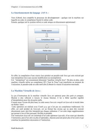 Chapitre1 : L‘environnement Java et le JDK


Le fonctionnement du langage JAVA :

Tout d‘abord, Java simplifie le processus de développement : quelque soit la machine sur
laquelle on code, le compilateur fournit le même code.
Ensuite, quelque soit le système utilisé ce code unique est directement opérationnel :



                                         Fichier source




                                        Compilateur JAVA




                                             Fichier class




                                        Interpréteur java




En effet, la compilation d‘une source Java produit un pseudo-code Java qui sera exécuté par
tout interpréteur Java sans aucune modification ou recompilation.
Cet ―interpréteur‖ est couramment dénommé ―machine virtuelle Java‖. De plus en plus, cette
machine virtuelle utilise un compilateur JIT (―Just In Time‖) qui transforme au moment de
l‘exécution, le pseudo-code en code natif afin d‘obtenir la vitesse d‘exécution maximale.


La Machine Virtuelle de Java :

Le jeu d‘instruction de la machine virtuelle Java est optimisé pour être petit et compact.
Destiné à être véhiculé à travers le réseau Internet, il lui a fallut sacrifier rapidité
d‘interprétation pour être de petite taille.
Comme nous l‘avons dit plus haut, le code source Java est compilé en bytecode et stocké dans
un fichier ‗class‘.
 Cette opération est réalisée avec l‘outil javac qui n‘est pas un compilateur traditionnel. En
effet, cet outil produit du bytecode, est un format bas niveau qui ne peut être exécuté
directement mais, doit être interprété par chaque ordinateur. C‘est cette étape supplémentaire
qui permet à Java d‘être puissant, flexible et portable.
Une instruction bytecode est constituée d‘un code opérateur (opcode), d‘un octet qui identifie
l‘instruction, puis d‘un zéro ou plus d‘opérandes, chacune pouvant peser plus d‘un octet et qui
constitue les paramètres nécessaires à l‘instruction.

                                                                                                  8
Riadh Bouhouchi
 