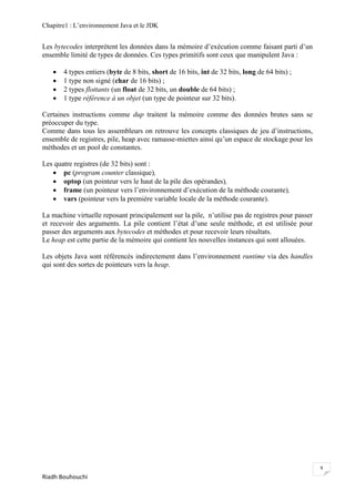 Chapitre1 : L‘environnement Java et le JDK


Les bytecodes interprètent les données dans la mémoire d‘exécution comme faisant parti d‘un
ensemble limité de types de données. Ces types primitifs sont ceux que manipulent Java :

      4 types entiers (byte de 8 bits, short de 16 bits, int de 32 bits, long de 64 bits) ;
      1 type non signé (char de 16 bits) ;
      2 types flottants (un float de 32 bits, un double de 64 bits) ;
      1 type référence à un objet (un type de pointeur sur 32 bits).

Certaines instructions comme dup traitent la mémoire comme des données brutes sans se
préoccuper du type.
Comme dans tous les assembleurs on retrouve les concepts classiques de jeu d‘instructions,
ensemble de registres, pile, heap avec ramasse-miettes ainsi qu‘un espace de stockage pour les
méthodes et un pool de constantes.

Les quatre registres (de 32 bits) sont :
    pc (program counter classique),
    optop (un pointeur vers le haut de la pile des opérandes),
    frame (un pointeur vers l‘environnement d‘exécution de la méthode courante),
    vars (pointeur vers la première variable locale de la méthode courante).

La machine virtuelle reposant principalement sur la pile, n‘utilise pas de registres pour passer
et recevoir des arguments. La pile contient l‘état d‘une seule méthode, et est utilisée pour
passer des arguments aux bytecodes et méthodes et pour recevoir leurs résultats.
Le heap est cette partie de la mémoire qui contient les nouvelles instances qui sont allouées.

Les objets Java sont référencés indirectement dans l‘environnement runtime via des handles
qui sont des sortes de pointeurs vers la heap.




                                                                                                   9
Riadh Bouhouchi
 