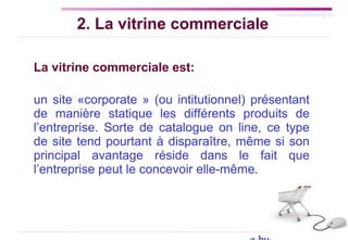SYLLABUS | AGENDA | FIN
2. La vitrine commerciale
La vitrine commerciale est:
un site «corporate » (ou intitutionnel) présentant
de manière statique les différents produits de
l’entreprise. Sorte de catalogue on line, ce type
de site tend pourtant à disparaître, même si son
principal avantage réside dans le fait que
l’entreprise peut le concevoir elle-même.
 
