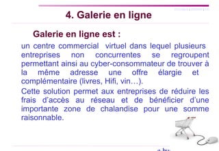 SYLLABUS | AGENDA | FIN
4. Galerie en ligne
Galerie en ligne est :
un centre commercial virtuel dans lequel plusieurs
entreprises non concurrentes se regroupent
permettant ainsi au cyber-consommateur de trouver à
la même adresse une offre élargie et
complémentaire (livres, Hifi, vin…).
Cette solution permet aux entreprises de réduire les
frais d’accès au réseau et de bénéficier d’une
importante zone de chalandise pour une somme
raisonnable.
 