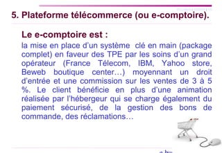 SYLLABUS | AGENDA | FIN
5. Plateforme télécommerce (ou e-comptoire).
Le e-comptoire est :
la mise en place d’un système clé en main (package
complet) en faveur des TPE par les soins d’un grand
opérateur (France Télecom, IBM, Yahoo store,
Beweb boutique center…) moyennant un droit
d’entrée et une commission sur les ventes de 3 à 5
%. Le client bénéficie en plus d’une animation
réalisée par l’hébergeur qui se charge également du
paiement sécurisé, de la gestion des bons de
commande, des réclamations…
 