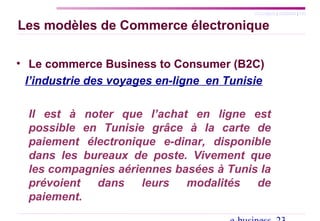 SYLLABUS | AGENDA | FIN
Les modèles de Commerce électronique
• Le commerce Business to Consumer (B2C)
l’industrie des voyages en-ligne en Tunisie
Il est à noter que l’achat en ligne est
possible en Tunisie grâce à la carte de
paiement électronique e-dinar, disponible
dans les bureaux de poste. Vivement que
les compagnies aériennes basées à Tunis la
prévoient dans leurs modalités de
paiement.
 