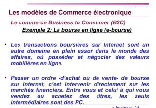 SYLLABUS | AGENDA | FIN
Les modèles de Commerce électronique
Le commerce Business to Consumer (B2C)
Exemple 2: La bourse en ligne (e-bourse)
• Les transactions boursières sur Internet sont un
autre domaine en plein essor dans le monde des
affaires, où posséder et négocier des valeurs
mobilières en ligne.
• Passer un ordre -d’achat ou de vente- de bourse
sur Internet, c’est intervenir directement sur les
marchés financiers. Entre vous et celui à qui vous
vendez ou achetez des titres, les seuls
intermédiaires sont des PC.
 