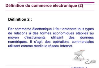 SYLLABUS | AGENDA | FIN
Définition du commerce électronique (2)
Définition 2 :
Par commerce électronique il faut entendre tous types
de relations à des formes économiques établies au
moyen d'instruments utilisant des données
numériques. Il s’agit des opérations commerciales
utilisant comme média le réseau Internet.
 