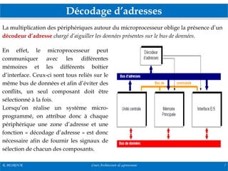 Décodage d’adresses
R. BESROUR Cours Architecture & µprocesseur 7
La multiplication des périphériques autour du microprocesseur oblige la présence d’un
décodeur d’adresse chargé d’aiguiller les données présentes sur le bus de données.
En effet, le microprocesseur peut
communiquer avec les différentes
mémoires et les différents boîtier
d’interface. Ceux-ci sont tous reliés sur le
même bus de données et afin d’éviter des
conflits, un seul composant doit être
sélectionné à la fois.
Lorsqu’on réalise un système micro-
programmé, on attribue donc à chaque
périphérique une zone d’adresse et une
fonction « décodage d’adresse » est donc
nécessaire afin de fournir les signaux de
sélection de chacun des composants.
 