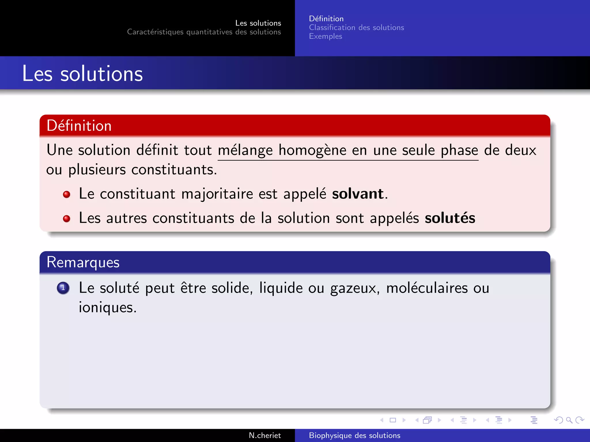 Les solutions
Caract´eristiques quantitatives des solutions
D´eﬁnition
Classiﬁcation des solutions
Exemples
Les solutions
D´eﬁnition
Une solution d´eﬁnit tout m´elange homog`ene en une seule phase de deux
ou plusieurs constituants.
Le constituant majoritaire est appel´e solvant.
Les autres constituants de la solution sont appel´es solut´es
Remarques
1 Le solut´e peut ˆetre solide, liquide ou gazeux, mol´eculaires ou
ioniques.
N.cheriet Biophysique des solutions
 