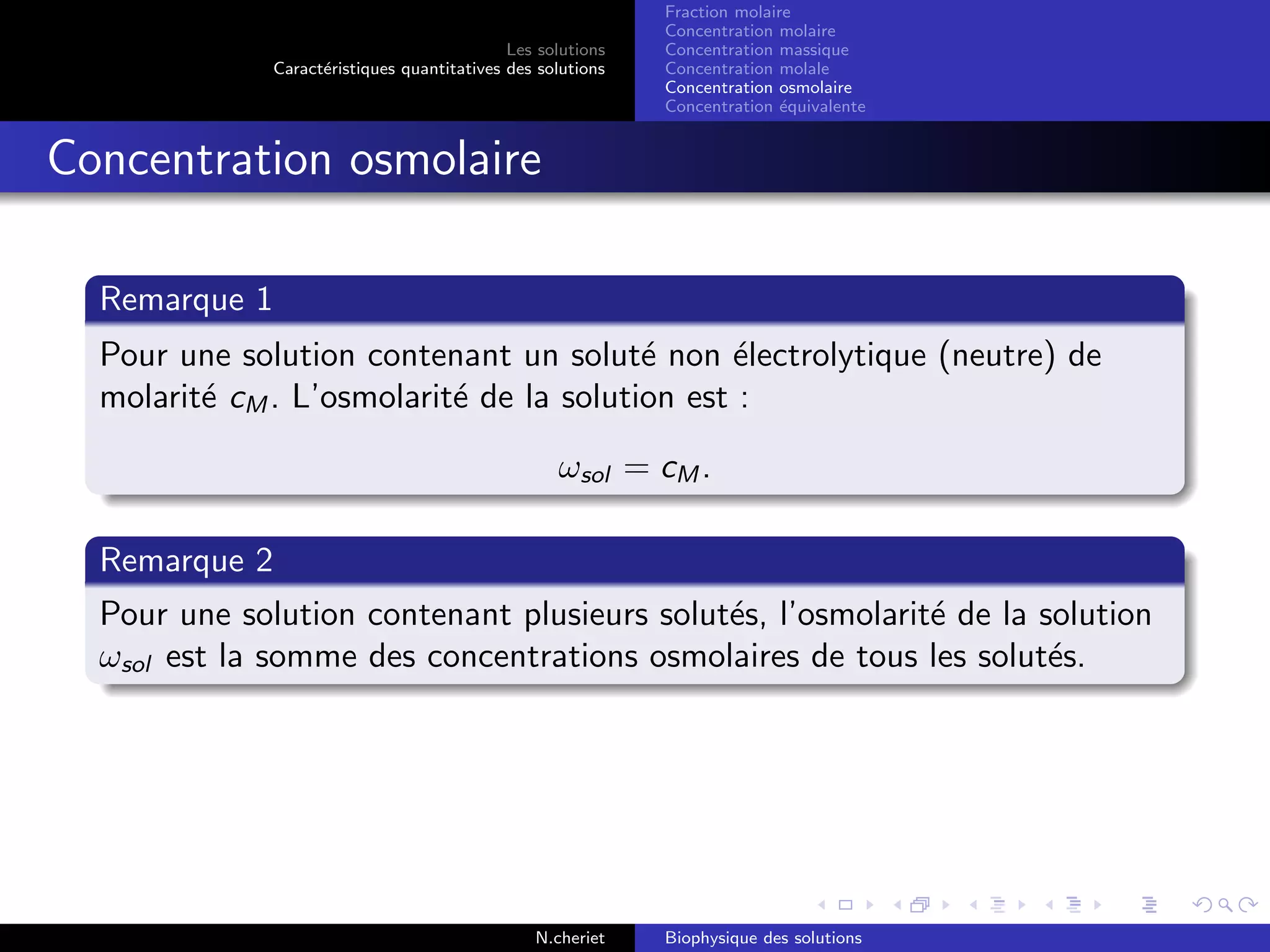Les solutions
Caract´eristiques quantitatives des solutions
Fraction molaire
Concentration molaire
Concentration massique
Concentration molale
Concentration osmolaire
Concentration ´equivalente
Concentration osmolaire
Remarque 1
Pour une solution contenant un solut´e non ´electrolytique (neutre) de
molarit´e cM . L’osmolarit´e de la solution est :
ωsol = cM .
Remarque 2
Pour une solution contenant plusieurs solut´es, l’osmolarit´e de la solution
ωsol est la somme des concentrations osmolaires de tous les solut´es.
N.cheriet Biophysique des solutions
 