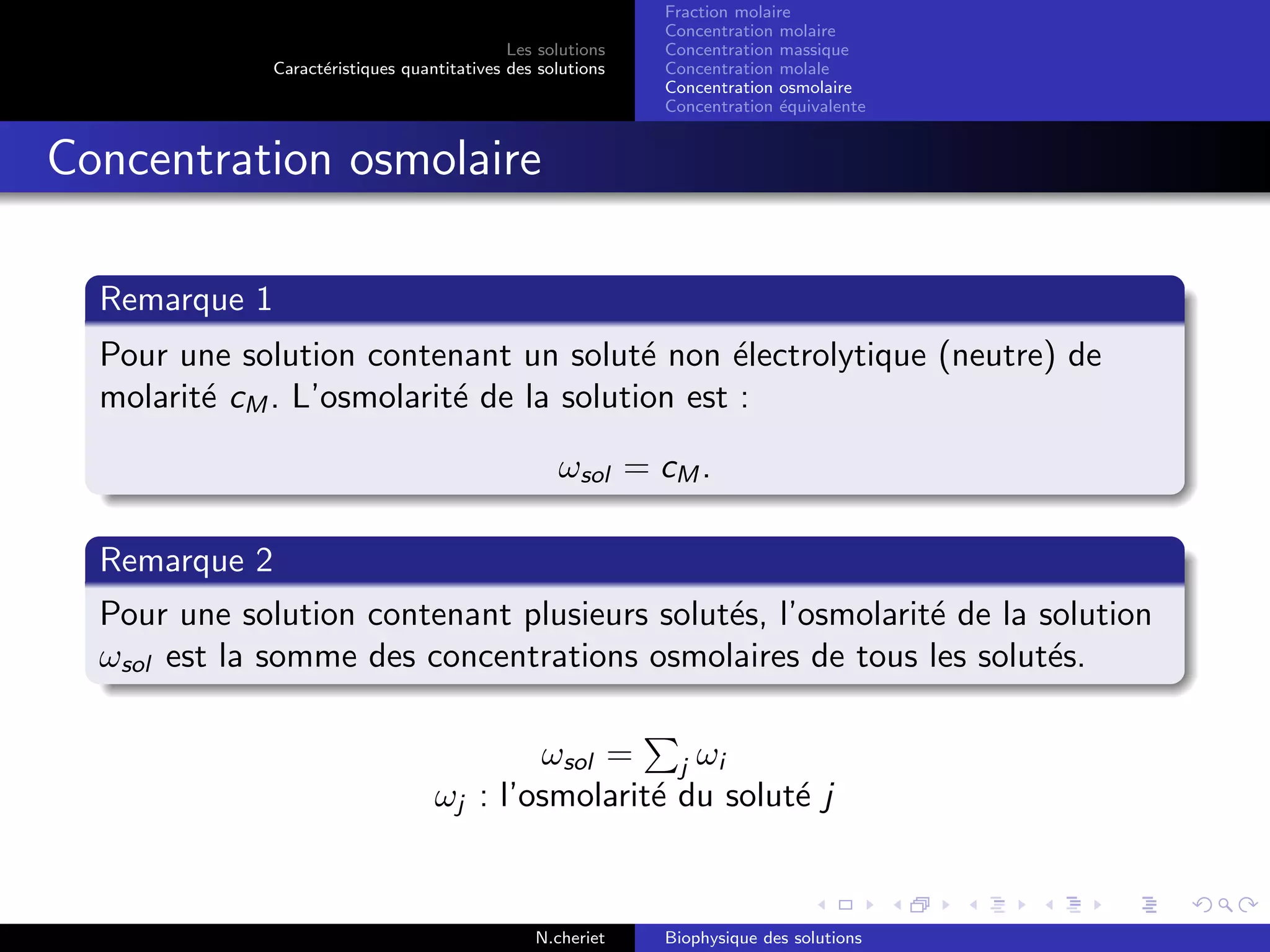 Les solutions
Caract´eristiques quantitatives des solutions
Fraction molaire
Concentration molaire
Concentration massique
Concentration molale
Concentration osmolaire
Concentration ´equivalente
Concentration osmolaire
Remarque 1
Pour une solution contenant un solut´e non ´electrolytique (neutre) de
molarit´e cM . L’osmolarit´e de la solution est :
ωsol = cM .
Remarque 2
Pour une solution contenant plusieurs solut´es, l’osmolarit´e de la solution
ωsol est la somme des concentrations osmolaires de tous les solut´es.
ωsol = j ωi
ωj : l’osmolarit´e du solut´e j
N.cheriet Biophysique des solutions
 