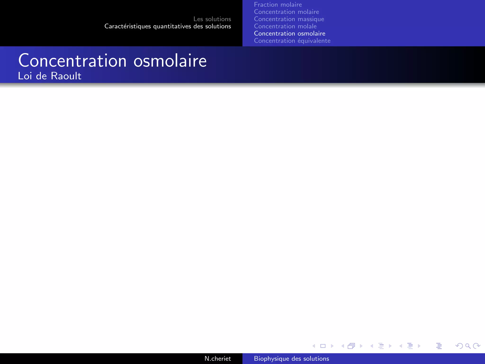 Les solutions
Caract´eristiques quantitatives des solutions
Fraction molaire
Concentration molaire
Concentration massique
Concentration molale
Concentration osmolaire
Concentration ´equivalente
Concentration osmolaire
Loi de Raoult
N.cheriet Biophysique des solutions
 