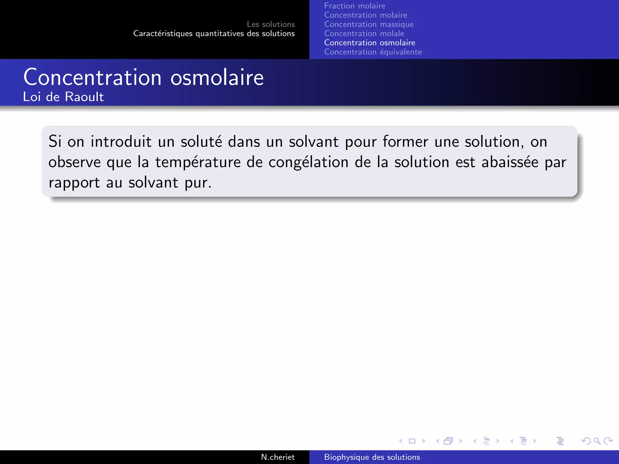 Les solutions
Caract´eristiques quantitatives des solutions
Fraction molaire
Concentration molaire
Concentration massique
Concentration molale
Concentration osmolaire
Concentration ´equivalente
Concentration osmolaire
Loi de Raoult
Si on introduit un solut´e dans un solvant pour former une solution, on
observe que la temp´erature de cong´elation de la solution est abaiss´ee par
rapport au solvant pur.
N.cheriet Biophysique des solutions
 