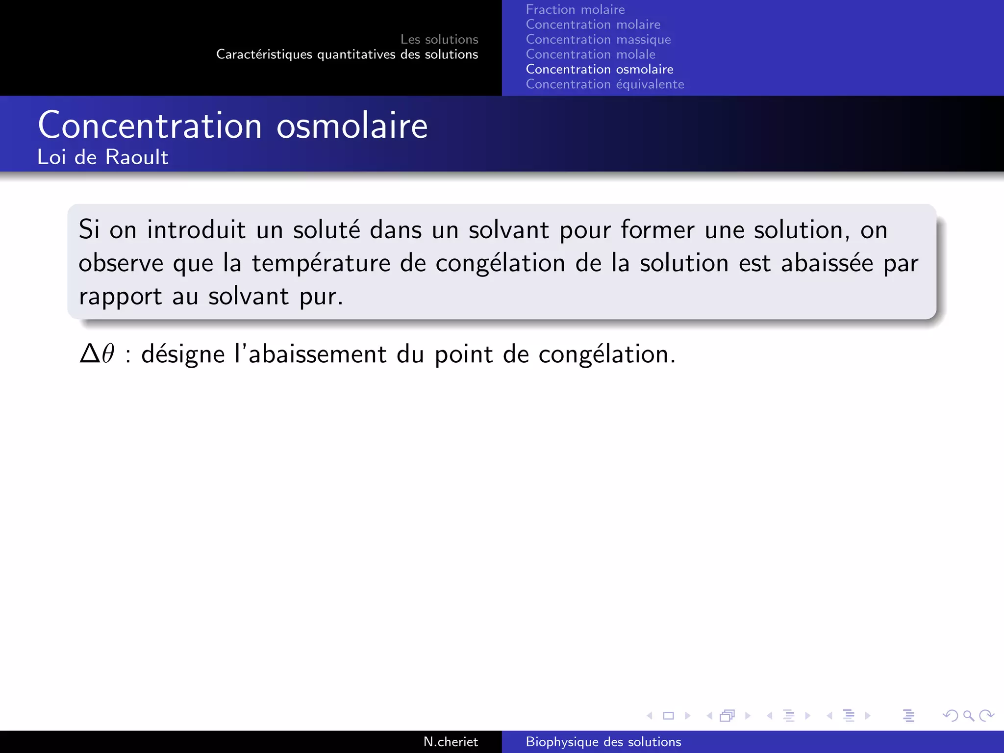 Les solutions
Caract´eristiques quantitatives des solutions
Fraction molaire
Concentration molaire
Concentration massique
Concentration molale
Concentration osmolaire
Concentration ´equivalente
Concentration osmolaire
Loi de Raoult
Si on introduit un solut´e dans un solvant pour former une solution, on
observe que la temp´erature de cong´elation de la solution est abaiss´ee par
rapport au solvant pur.
∆θ : d´esigne l’abaissement du point de cong´elation.
N.cheriet Biophysique des solutions
 