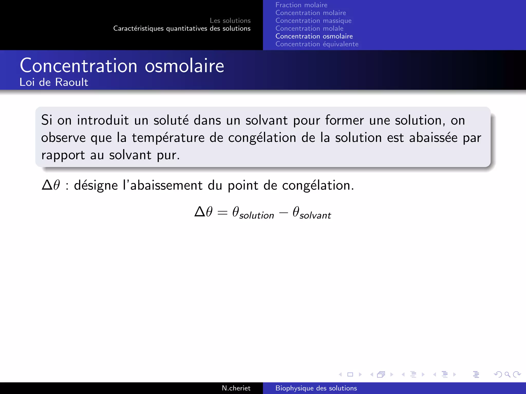 Les solutions
Caract´eristiques quantitatives des solutions
Fraction molaire
Concentration molaire
Concentration massique
Concentration molale
Concentration osmolaire
Concentration ´equivalente
Concentration osmolaire
Loi de Raoult
Si on introduit un solut´e dans un solvant pour former une solution, on
observe que la temp´erature de cong´elation de la solution est abaiss´ee par
rapport au solvant pur.
∆θ : d´esigne l’abaissement du point de cong´elation.
∆θ = θsolution − θsolvant
N.cheriet Biophysique des solutions
 