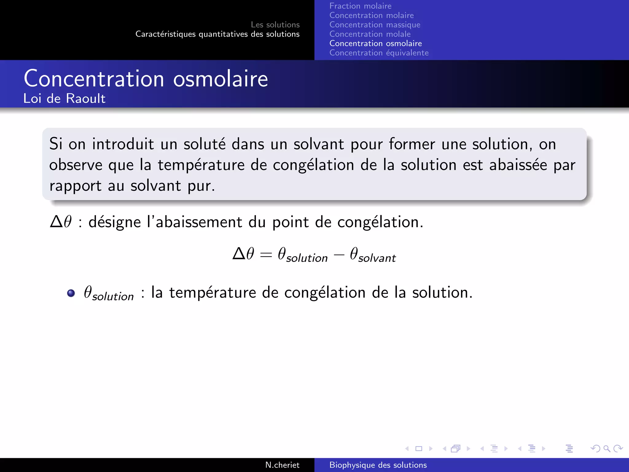 Les solutions
Caract´eristiques quantitatives des solutions
Fraction molaire
Concentration molaire
Concentration massique
Concentration molale
Concentration osmolaire
Concentration ´equivalente
Concentration osmolaire
Loi de Raoult
Si on introduit un solut´e dans un solvant pour former une solution, on
observe que la temp´erature de cong´elation de la solution est abaiss´ee par
rapport au solvant pur.
∆θ : d´esigne l’abaissement du point de cong´elation.
∆θ = θsolution − θsolvant
θsolution : la temp´erature de cong´elation de la solution.
N.cheriet Biophysique des solutions
 