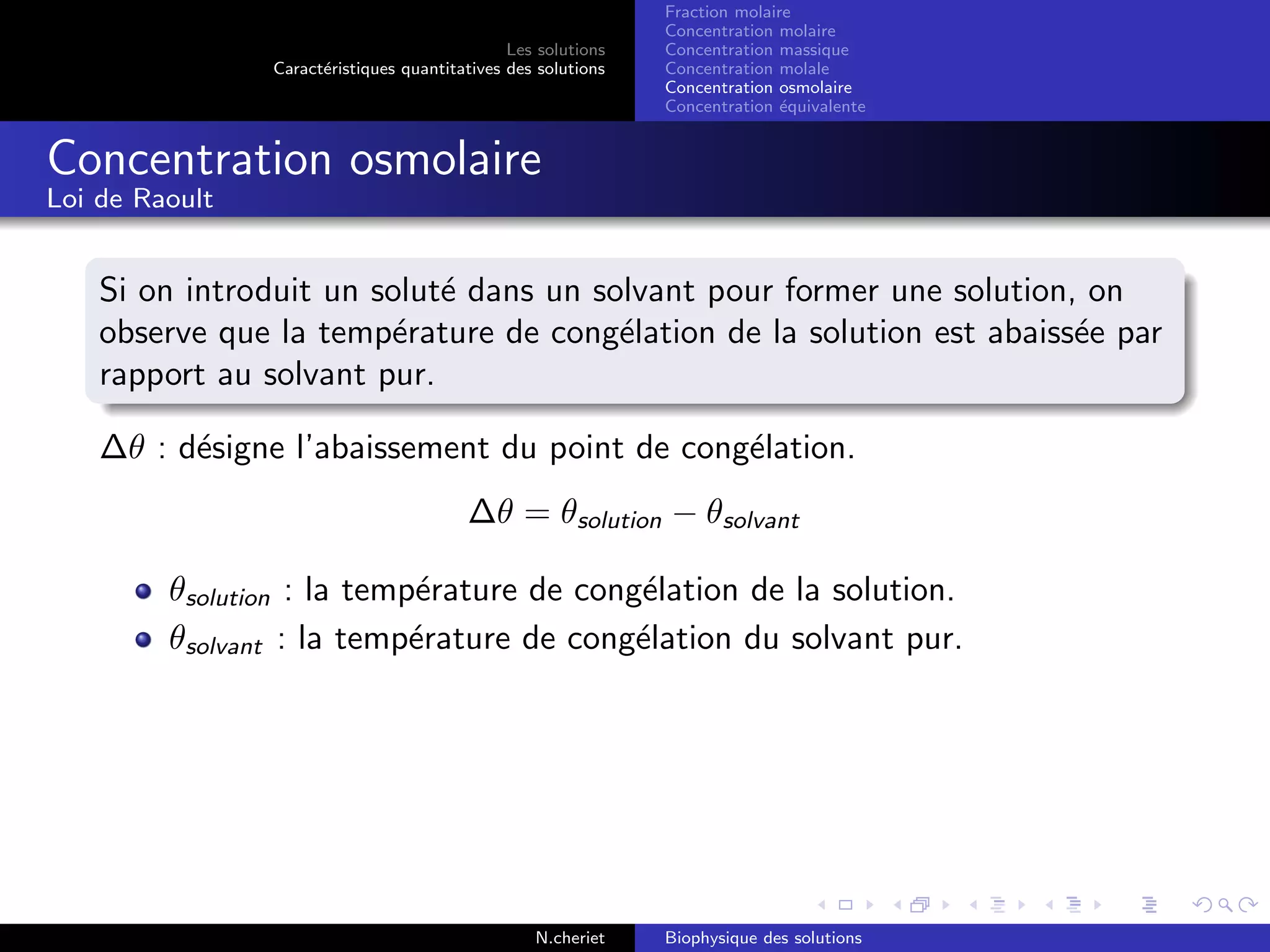 Les solutions
Caract´eristiques quantitatives des solutions
Fraction molaire
Concentration molaire
Concentration massique
Concentration molale
Concentration osmolaire
Concentration ´equivalente
Concentration osmolaire
Loi de Raoult
Si on introduit un solut´e dans un solvant pour former une solution, on
observe que la temp´erature de cong´elation de la solution est abaiss´ee par
rapport au solvant pur.
∆θ : d´esigne l’abaissement du point de cong´elation.
∆θ = θsolution − θsolvant
θsolution : la temp´erature de cong´elation de la solution.
θsolvant : la temp´erature de cong´elation du solvant pur.
N.cheriet Biophysique des solutions
 