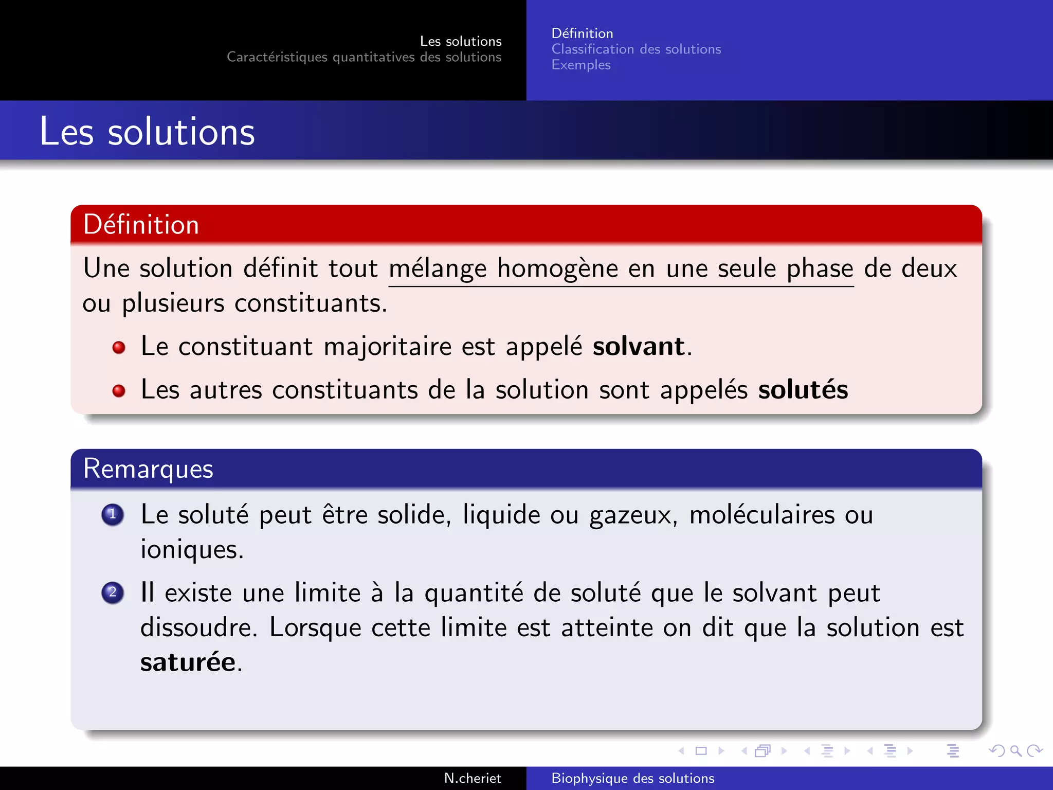 Les solutions
Caract´eristiques quantitatives des solutions
D´eﬁnition
Classiﬁcation des solutions
Exemples
Les solutions
D´eﬁnition
Une solution d´eﬁnit tout m´elange homog`ene en une seule phase de deux
ou plusieurs constituants.
Le constituant majoritaire est appel´e solvant.
Les autres constituants de la solution sont appel´es solut´es
Remarques
1 Le solut´e peut ˆetre solide, liquide ou gazeux, mol´eculaires ou
ioniques.
2 Il existe une limite `a la quantit´e de solut´e que le solvant peut
dissoudre. Lorsque cette limite est atteinte on dit que la solution est
satur´ee.
N.cheriet Biophysique des solutions
 