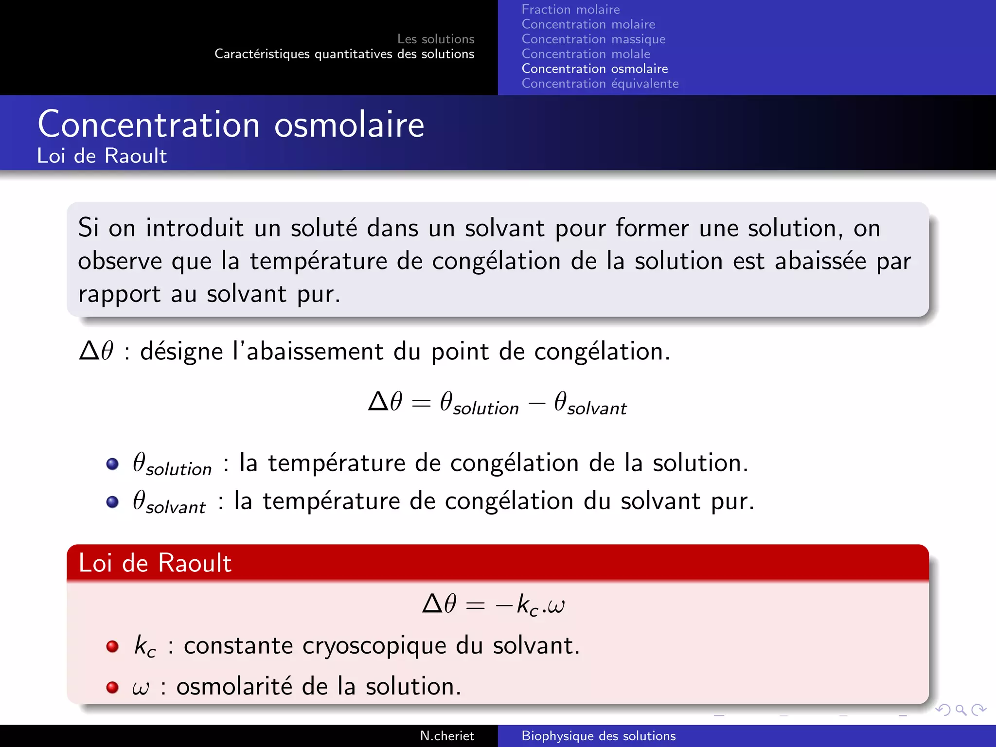 Les solutions
Caract´eristiques quantitatives des solutions
Fraction molaire
Concentration molaire
Concentration massique
Concentration molale
Concentration osmolaire
Concentration ´equivalente
Concentration osmolaire
Loi de Raoult
Si on introduit un solut´e dans un solvant pour former une solution, on
observe que la temp´erature de cong´elation de la solution est abaiss´ee par
rapport au solvant pur.
∆θ : d´esigne l’abaissement du point de cong´elation.
∆θ = θsolution − θsolvant
θsolution : la temp´erature de cong´elation de la solution.
θsolvant : la temp´erature de cong´elation du solvant pur.
Loi de Raoult
∆θ = −kc .ω
kc : constante cryoscopique du solvant.
ω : osmolarit´e de la solution.
N.cheriet Biophysique des solutions
 