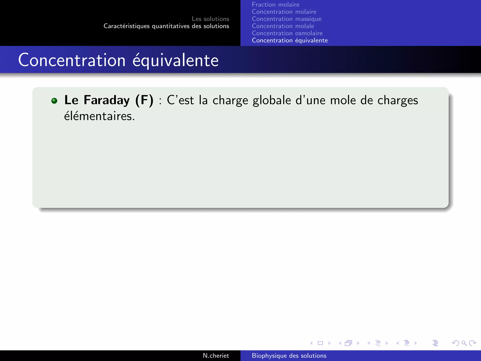 Les solutions
Caract´eristiques quantitatives des solutions
Fraction molaire
Concentration molaire
Concentration massique
Concentration molale
Concentration osmolaire
Concentration ´equivalente
Concentration ´equivalente
Le Faraday (F) : C’est la charge globale d’une mole de charges
´el´ementaires.
N.cheriet Biophysique des solutions
 