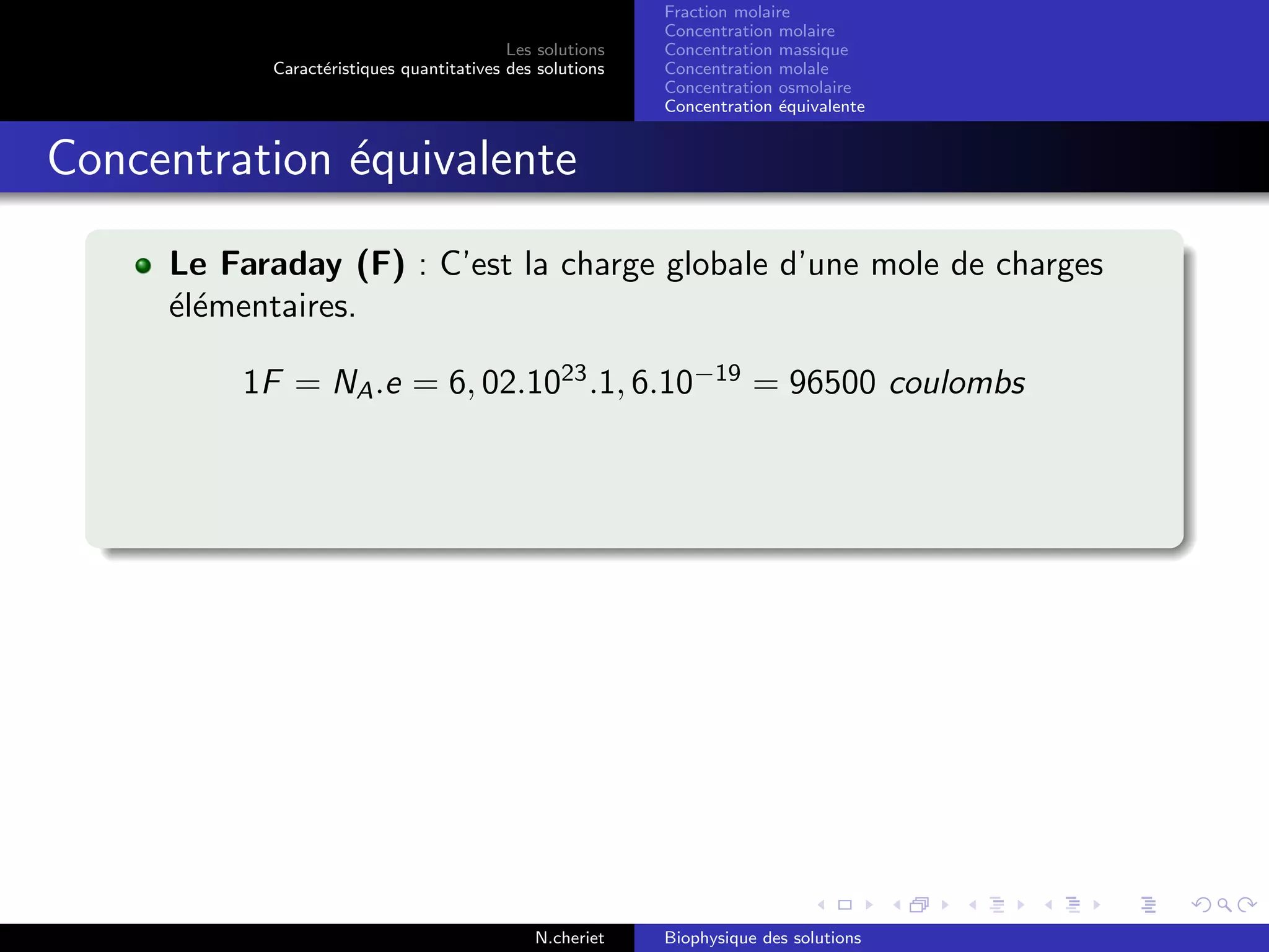 Les solutions
Caract´eristiques quantitatives des solutions
Fraction molaire
Concentration molaire
Concentration massique
Concentration molale
Concentration osmolaire
Concentration ´equivalente
Concentration ´equivalente
Le Faraday (F) : C’est la charge globale d’une mole de charges
´el´ementaires.
1F = NA.e = 6, 02.1023
.1, 6.10−19
= 96500 coulombs
N.cheriet Biophysique des solutions
 