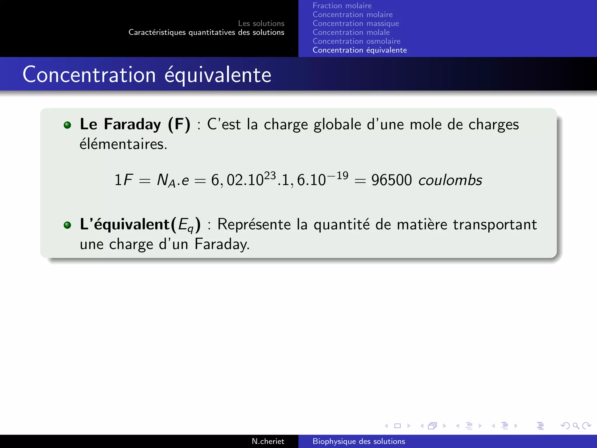 Les solutions
Caract´eristiques quantitatives des solutions
Fraction molaire
Concentration molaire
Concentration massique
Concentration molale
Concentration osmolaire
Concentration ´equivalente
Concentration ´equivalente
Le Faraday (F) : C’est la charge globale d’une mole de charges
´el´ementaires.
1F = NA.e = 6, 02.1023
.1, 6.10−19
= 96500 coulombs
L’´equivalent(Eq) : Repr´esente la quantit´e de mati`ere transportant
une charge d’un Faraday.
N.cheriet Biophysique des solutions
 
