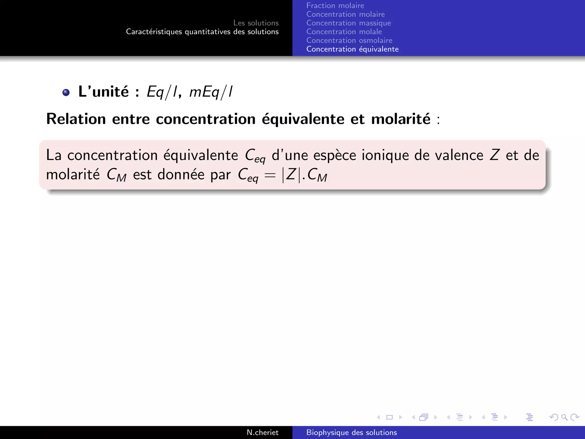 Les solutions
Caract´eristiques quantitatives des solutions
Fraction molaire
Concentration molaire
Concentration massique
Concentration molale
Concentration osmolaire
Concentration ´equivalente
L’unit´e : Eq/l, mEq/l
Relation entre concentration ´equivalente et molarit´e :
La concentration ´equivalente Ceq d’une esp`ece ionique de valence Z et de
molarit´e CM est donn´ee par Ceq = |Z|.CM
N.cheriet Biophysique des solutions
 