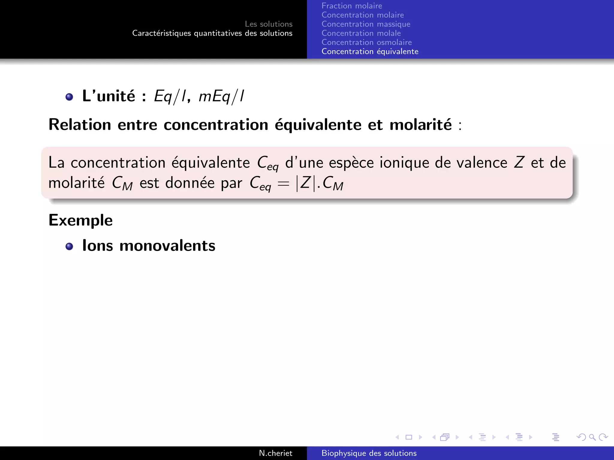 Les solutions
Caract´eristiques quantitatives des solutions
Fraction molaire
Concentration molaire
Concentration massique
Concentration molale
Concentration osmolaire
Concentration ´equivalente
L’unit´e : Eq/l, mEq/l
Relation entre concentration ´equivalente et molarit´e :
La concentration ´equivalente Ceq d’une esp`ece ionique de valence Z et de
molarit´e CM est donn´ee par Ceq = |Z|.CM
Exemple
Ions monovalents
N.cheriet Biophysique des solutions
 