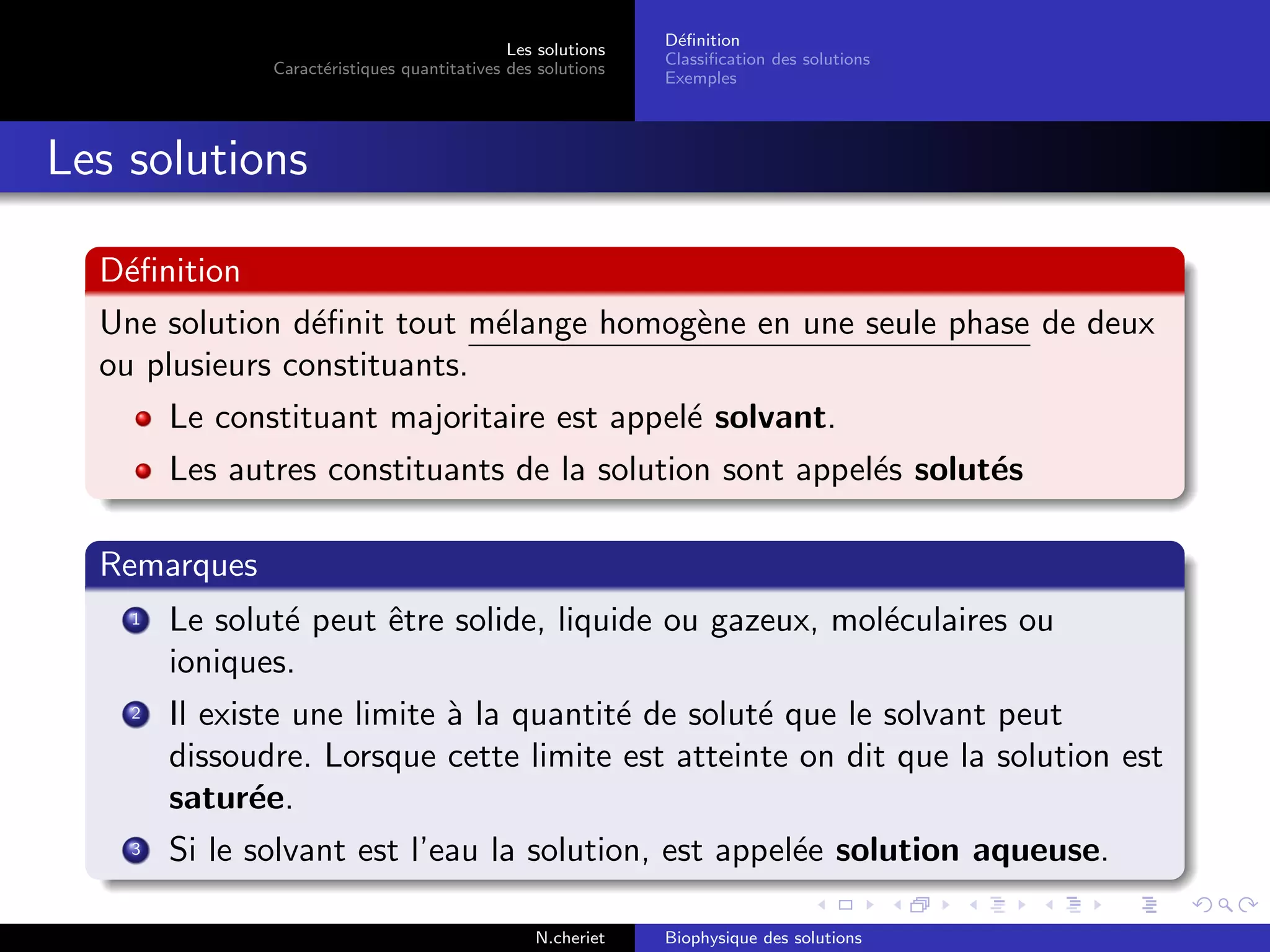 Les solutions
Caract´eristiques quantitatives des solutions
D´eﬁnition
Classiﬁcation des solutions
Exemples
Les solutions
D´eﬁnition
Une solution d´eﬁnit tout m´elange homog`ene en une seule phase de deux
ou plusieurs constituants.
Le constituant majoritaire est appel´e solvant.
Les autres constituants de la solution sont appel´es solut´es
Remarques
1 Le solut´e peut ˆetre solide, liquide ou gazeux, mol´eculaires ou
ioniques.
2 Il existe une limite `a la quantit´e de solut´e que le solvant peut
dissoudre. Lorsque cette limite est atteinte on dit que la solution est
satur´ee.
3 Si le solvant est l’eau la solution, est appel´ee solution aqueuse.
N.cheriet Biophysique des solutions
 