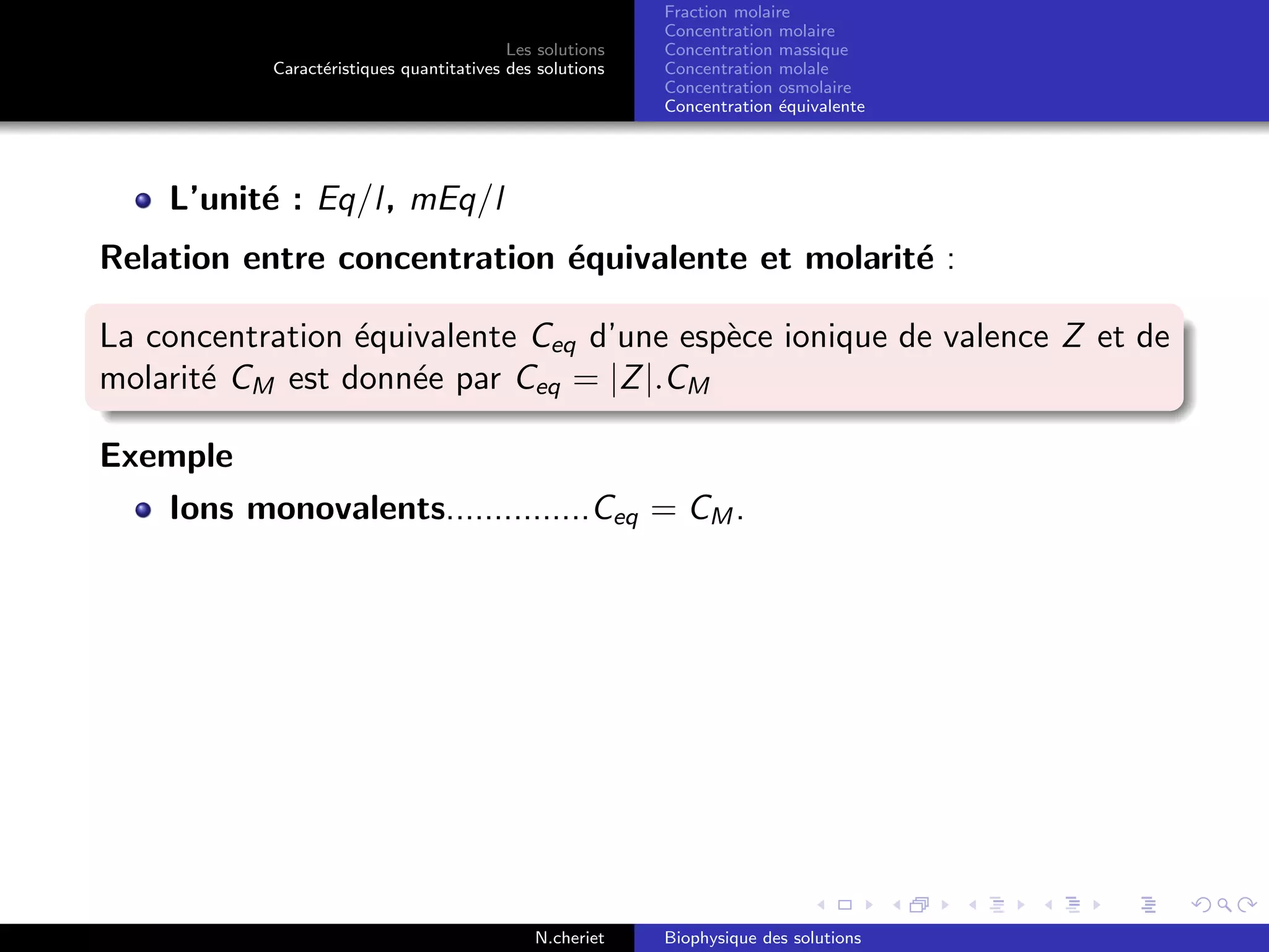 Les solutions
Caract´eristiques quantitatives des solutions
Fraction molaire
Concentration molaire
Concentration massique
Concentration molale
Concentration osmolaire
Concentration ´equivalente
L’unit´e : Eq/l, mEq/l
Relation entre concentration ´equivalente et molarit´e :
La concentration ´equivalente Ceq d’une esp`ece ionique de valence Z et de
molarit´e CM est donn´ee par Ceq = |Z|.CM
Exemple
Ions monovalents...............Ceq = CM .
N.cheriet Biophysique des solutions
 
