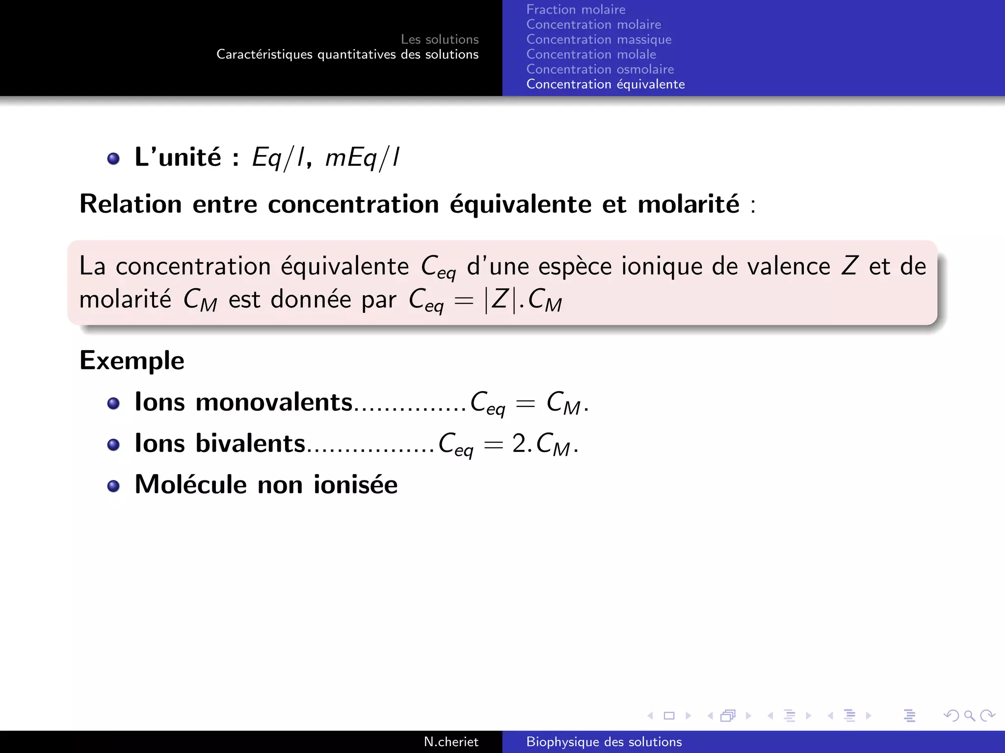 Les solutions
Caract´eristiques quantitatives des solutions
Fraction molaire
Concentration molaire
Concentration massique
Concentration molale
Concentration osmolaire
Concentration ´equivalente
L’unit´e : Eq/l, mEq/l
Relation entre concentration ´equivalente et molarit´e :
La concentration ´equivalente Ceq d’une esp`ece ionique de valence Z et de
molarit´e CM est donn´ee par Ceq = |Z|.CM
Exemple
Ions monovalents...............Ceq = CM .
Ions bivalents.................Ceq = 2.CM .
Mol´ecule non ionis´ee
N.cheriet Biophysique des solutions
 