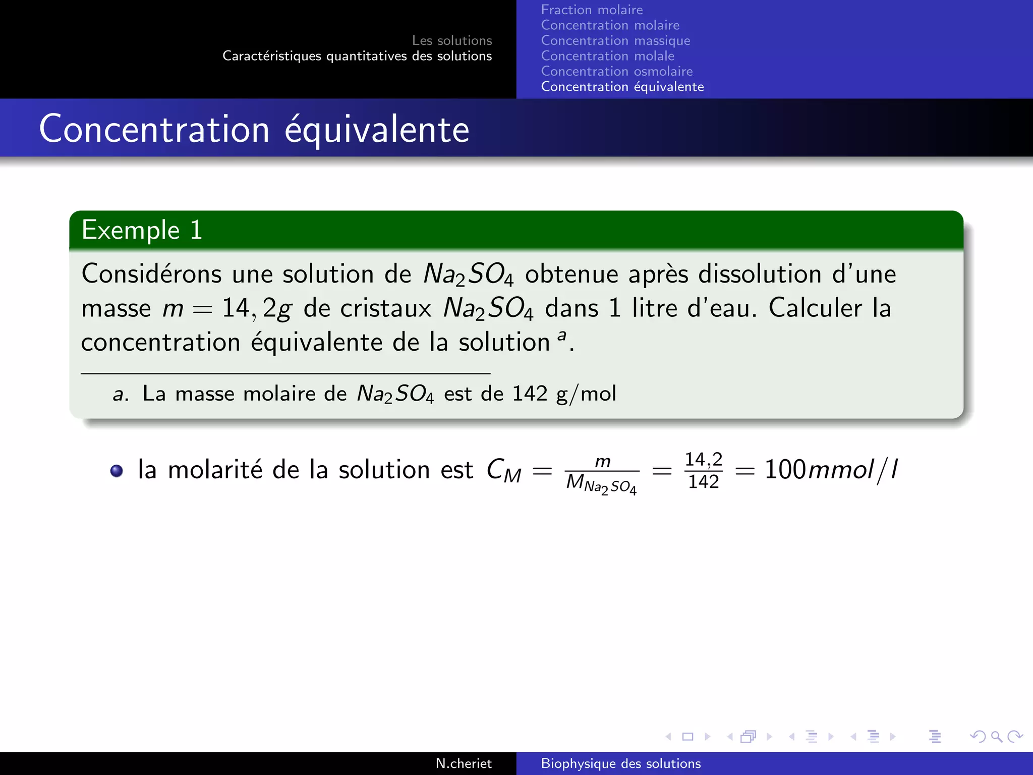 Les solutions
Caract´eristiques quantitatives des solutions
Fraction molaire
Concentration molaire
Concentration massique
Concentration molale
Concentration osmolaire
Concentration ´equivalente
Concentration ´equivalente
Exemple 1
Consid´erons une solution de Na2SO4 obtenue apr`es dissolution d’une
masse m = 14, 2g de cristaux Na2SO4 dans 1 litre d’eau. Calculer la
concentration ´equivalente de la solution a
.
a. La masse molaire de Na2SO4 est de 142 g/mol
la molarit´e de la solution est CM = m
MNa2SO4
= 14,2
142 = 100mmol/l
N.cheriet Biophysique des solutions
 