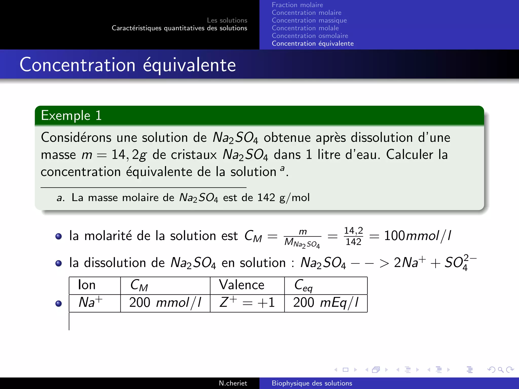 Les solutions
Caract´eristiques quantitatives des solutions
Fraction molaire
Concentration molaire
Concentration massique
Concentration molale
Concentration osmolaire
Concentration ´equivalente
Concentration ´equivalente
Exemple 1
Consid´erons une solution de Na2SO4 obtenue apr`es dissolution d’une
masse m = 14, 2g de cristaux Na2SO4 dans 1 litre d’eau. Calculer la
concentration ´equivalente de la solution a
.
a. La masse molaire de Na2SO4 est de 142 g/mol
la molarit´e de la solution est CM = m
MNa2SO4
= 14,2
142 = 100mmol/l
la dissolution de Na2SO4 en solution : Na2SO4 − − > 2Na+
+ SO2−
4
Ion CM Valence Ceq
Na+
200 mmol/l Z+
= +1 200 mEq/l
N.cheriet Biophysique des solutions
 