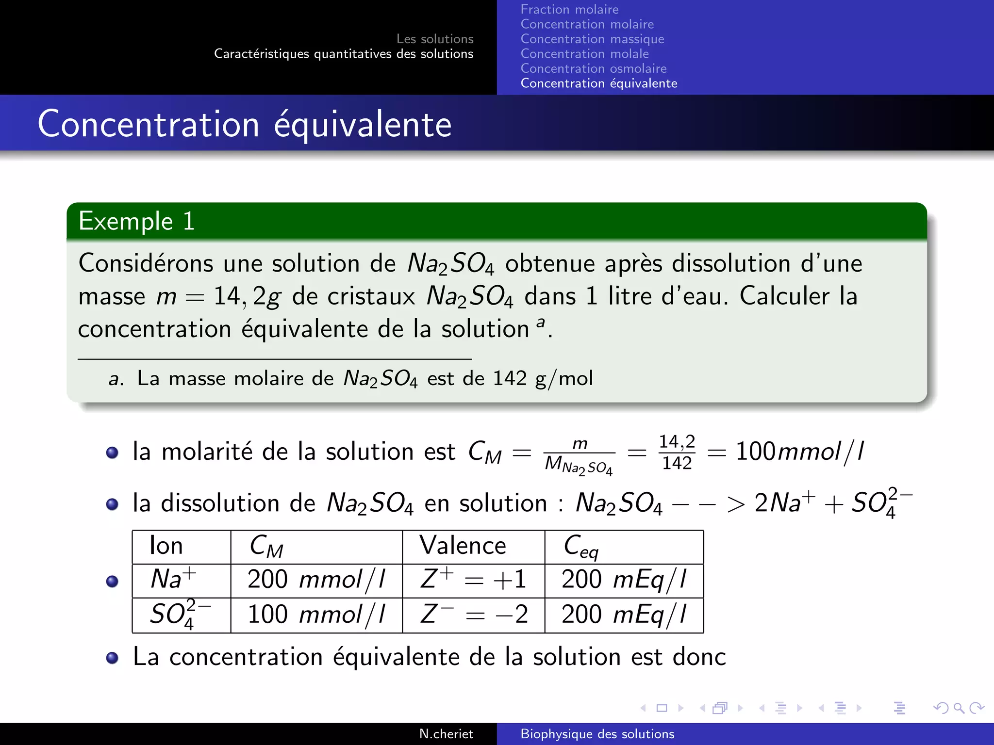Les solutions
Caract´eristiques quantitatives des solutions
Fraction molaire
Concentration molaire
Concentration massique
Concentration molale
Concentration osmolaire
Concentration ´equivalente
Concentration ´equivalente
Exemple 1
Consid´erons une solution de Na2SO4 obtenue apr`es dissolution d’une
masse m = 14, 2g de cristaux Na2SO4 dans 1 litre d’eau. Calculer la
concentration ´equivalente de la solution a
.
a. La masse molaire de Na2SO4 est de 142 g/mol
la molarit´e de la solution est CM = m
MNa2SO4
= 14,2
142 = 100mmol/l
la dissolution de Na2SO4 en solution : Na2SO4 − − > 2Na+
+ SO2−
4
Ion CM Valence Ceq
Na+
200 mmol/l Z+
= +1 200 mEq/l
SO2−
4 100 mmol/l Z−
= −2 200 mEq/l
La concentration ´equivalente de la solution est donc
N.cheriet Biophysique des solutions
 